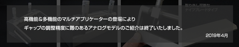 高機能＆多機能のマルチアプリケーターの登場により、ギャップの調整精度に難のあるアナログモデルのご紹介は終了いたしました。2019年４月